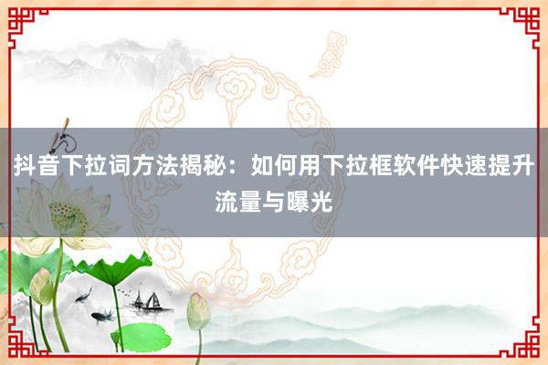 抖音下拉词方法揭秘：如何用下拉框软件快速提升流量与曝光