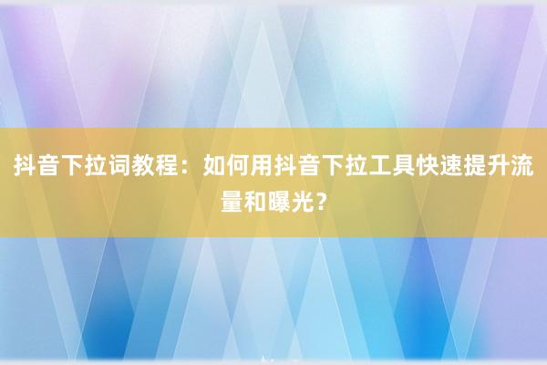 抖音下拉词教程：如何用抖音下拉工具快速提升流量和曝光？