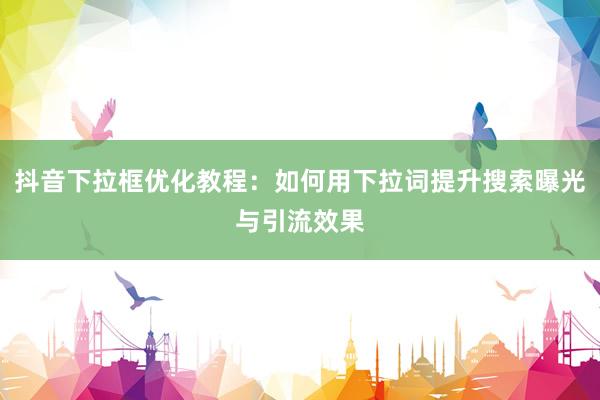 抖音下拉框优化教程：如何用下拉词提升搜索曝光与引流效果