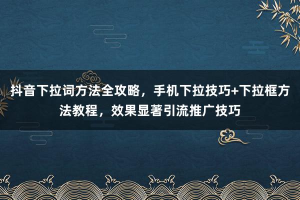 抖音下拉词方法全攻略，手机下拉技巧+下拉框方法教程，效果显著引流推广技巧