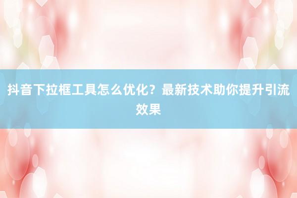 抖音下拉框工具怎么优化？最新技术助你提升引流效果