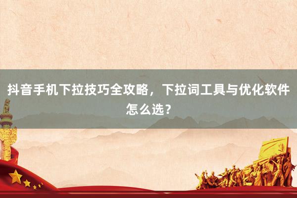 抖音手机下拉技巧全攻略，下拉词工具与优化软件怎么选？