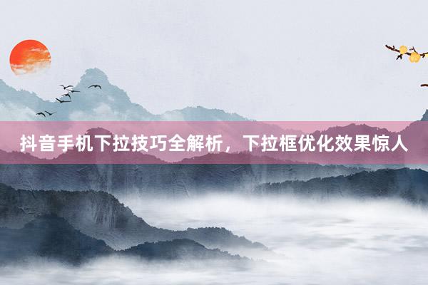 抖音手机下拉技巧全解析，下拉框优化效果惊人