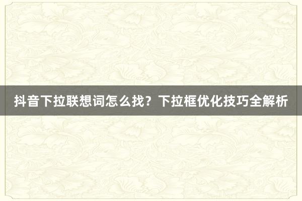 抖音下拉联想词怎么找？下拉框优化技巧全解析