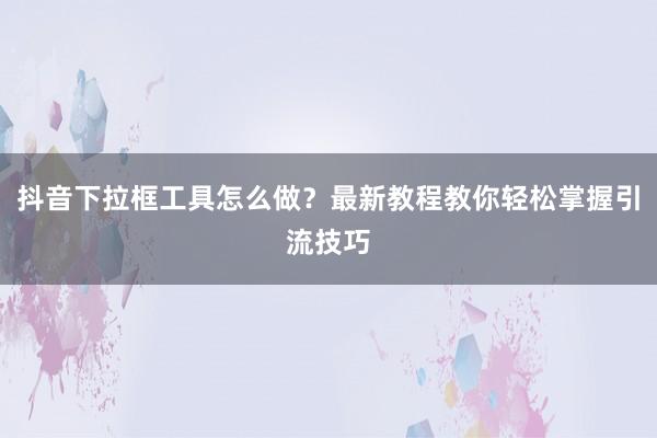 抖音下拉框工具怎么做？最新教程教你轻松掌握引流技巧