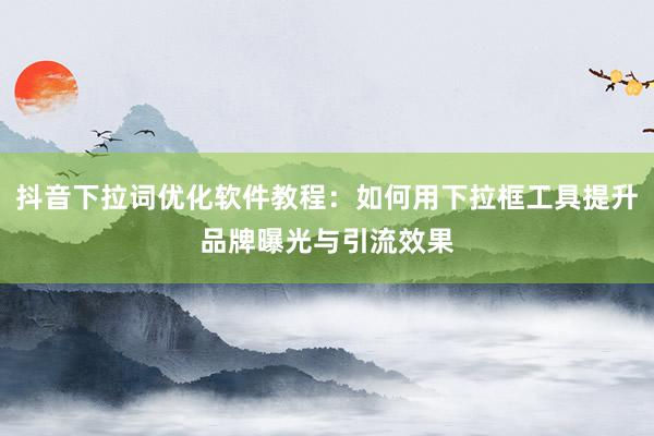 抖音下拉词优化软件教程：如何用下拉框工具提升品牌曝光与引流效果