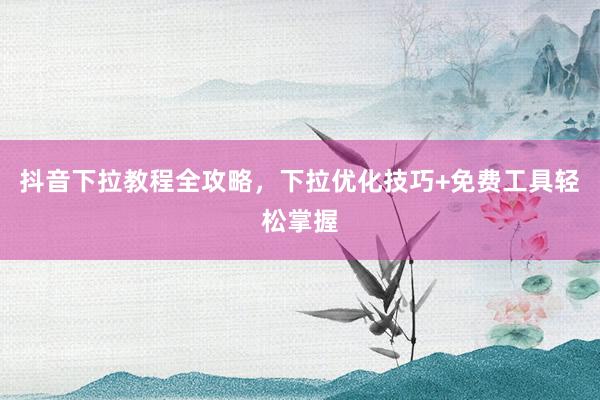 抖音下拉教程全攻略，下拉优化技巧+免费工具轻松掌握