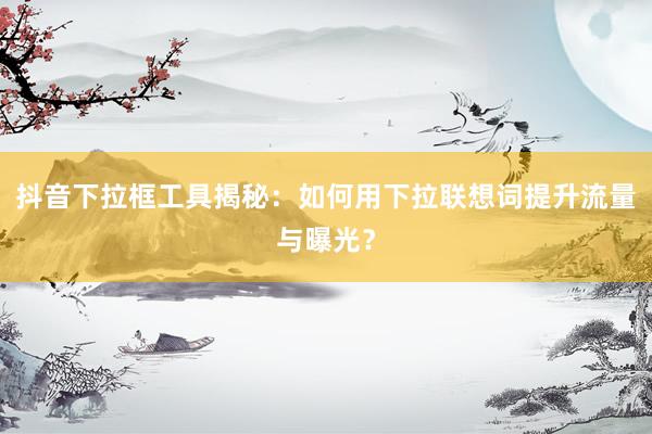 抖音下拉框工具揭秘：如何用下拉联想词提升流量与曝光？