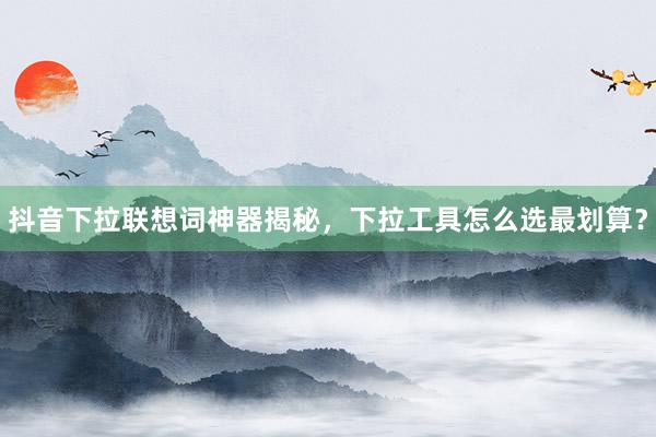 抖音下拉联想词神器揭秘，下拉工具怎么选最划算？