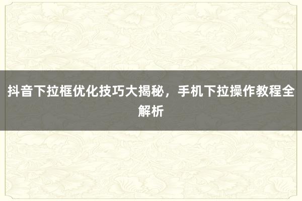 抖音下拉框优化技巧大揭秘，手机下拉操作教程全解析