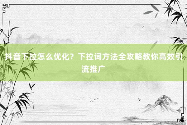 抖音下拉怎么优化？下拉词方法全攻略教你高效引流推广
