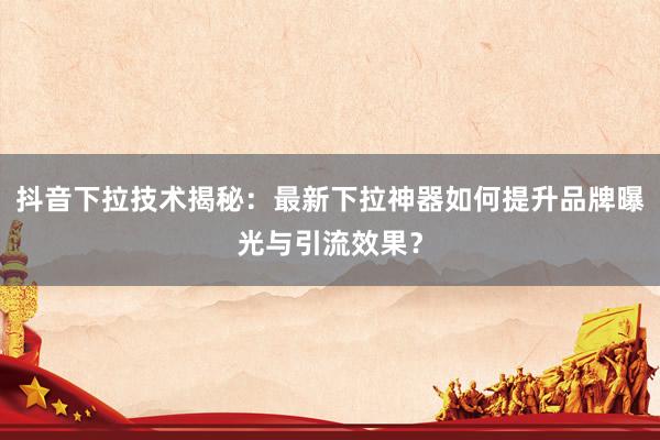 抖音下拉技术揭秘：最新下拉神器如何提升品牌曝光与引流效果？