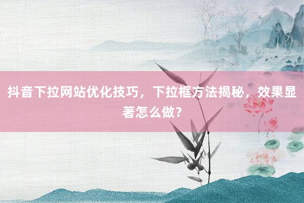 抖音下拉网站优化技巧，下拉框方法揭秘，效果显著怎么做？
