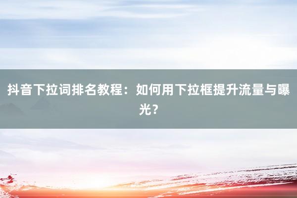 抖音下拉词排名教程：如何用下拉框提升流量与曝光？