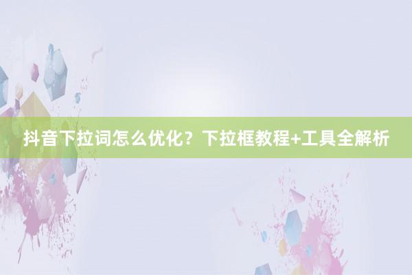 抖音下拉词怎么优化？下拉框教程+工具全解析