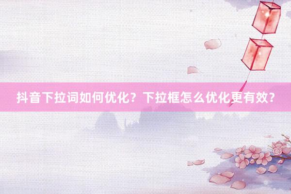 抖音下拉词如何优化？下拉框怎么优化更有效？