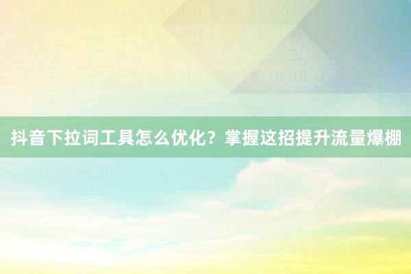 抖音下拉词工具怎么优化？掌握这招提升流量爆棚