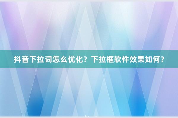 抖音下拉词怎么优化？下拉框软件效果如何？