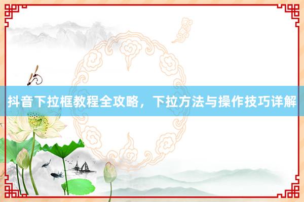 抖音下拉框教程全攻略，下拉方法与操作技巧详解