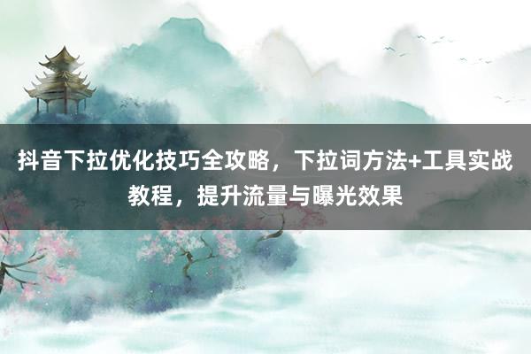 抖音下拉优化技巧全攻略，下拉词方法+工具实战教程，提升流量与曝光效果