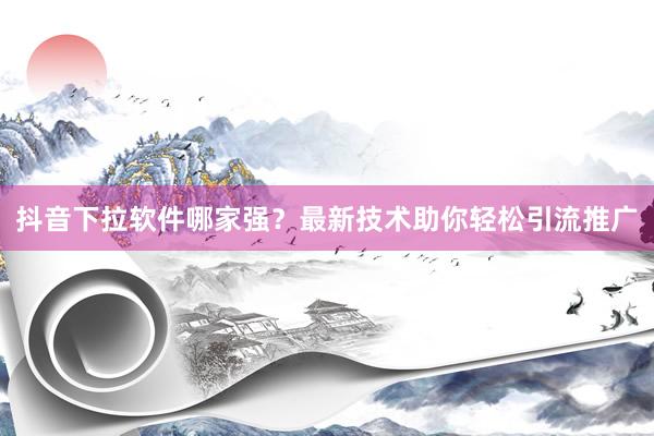 抖音下拉软件哪家强？最新技术助你轻松引流推广