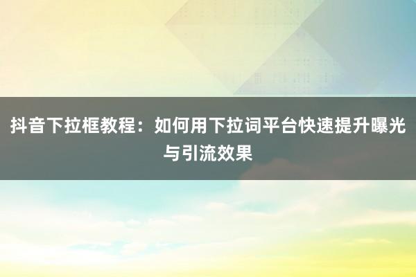 抖音下拉框教程：如何用下拉词平台快速提升曝光与引流效果