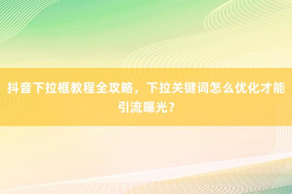 抖音下拉框教程全攻略，下拉关键词怎么优化才能引流曝光？