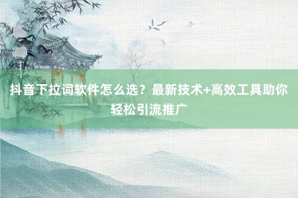 抖音下拉词软件怎么选？最新技术+高效工具助你轻松引流推广