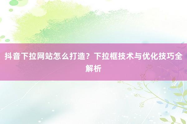 抖音下拉网站怎么打造？下拉框技术与优化技巧全解析