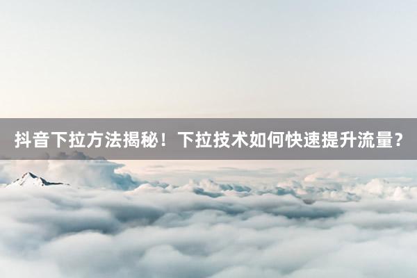 抖音下拉方法揭秘！下拉技术如何快速提升流量？