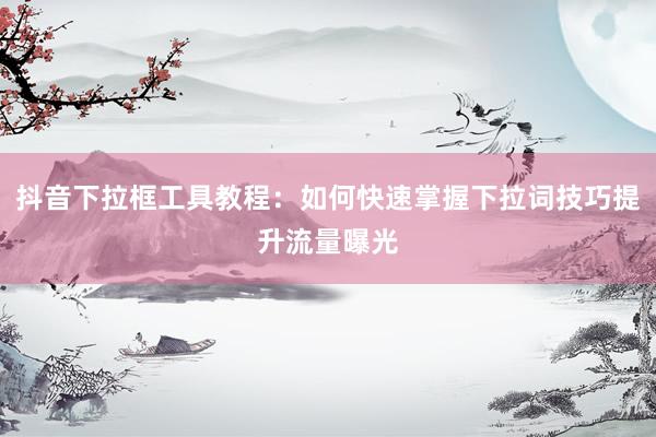 抖音下拉框工具教程：如何快速掌握下拉词技巧提升流量曝光