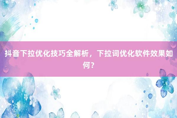 抖音下拉优化技巧全解析，下拉词优化软件效果如何？