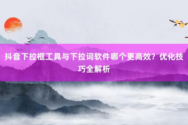 抖音下拉框工具与下拉词软件哪个更高效？优化技巧全解析