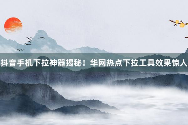 抖音手机下拉神器揭秘！华网热点下拉工具效果惊人