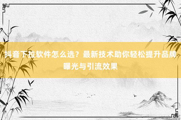 抖音下拉软件怎么选？最新技术助你轻松提升品牌曝光与引流效果