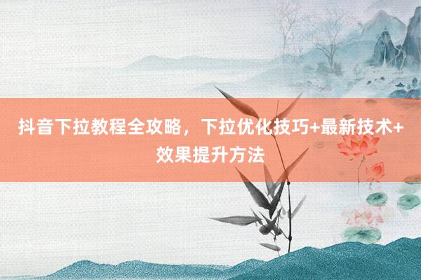 抖音下拉教程全攻略，下拉优化技巧+最新技术+效果提升方法