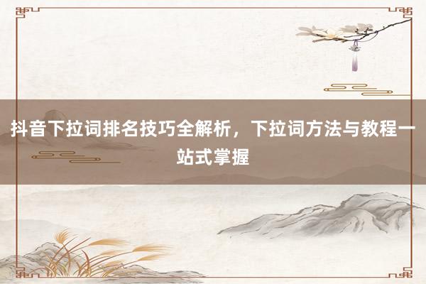 抖音下拉词排名技巧全解析，下拉词方法与教程一站式掌握