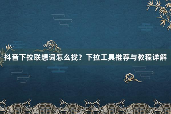 抖音下拉联想词怎么找？下拉工具推荐与教程详解