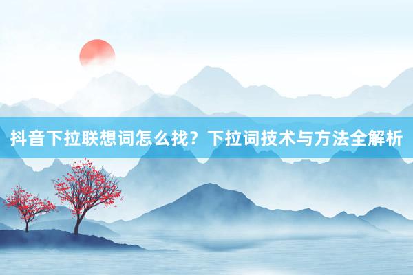 抖音下拉联想词怎么找？下拉词技术与方法全解析