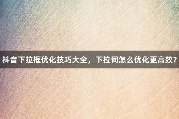 抖音下拉框优化技巧大全，下拉词怎么优化更高效？