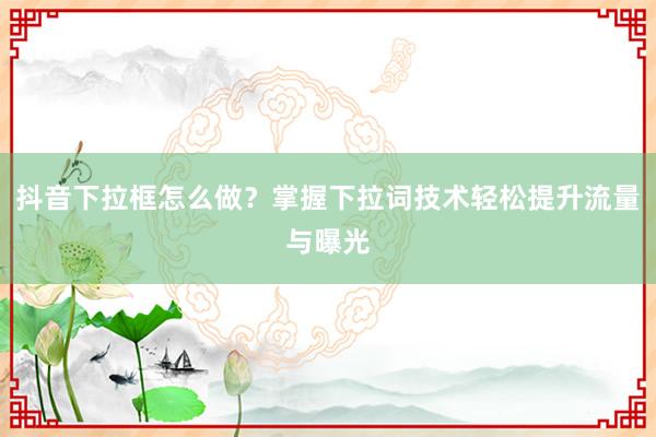 抖音下拉框怎么做？掌握下拉词技术轻松提升流量与曝光
