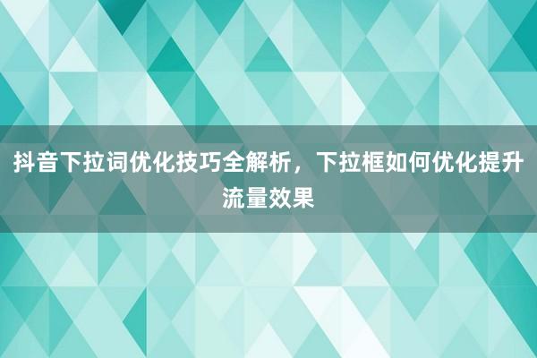 抖音下拉词优化技巧全解析，下拉框如何优化提升流量效果