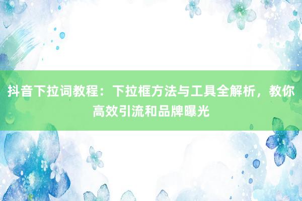 抖音下拉词教程：下拉框方法与工具全解析，教你高效引流和品牌曝光
