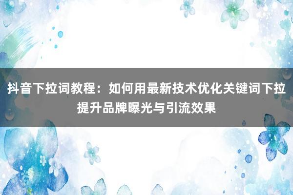 抖音下拉词教程：如何用最新技术优化关键词下拉提升品牌曝光与引流效果