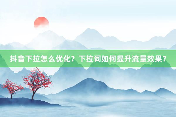 抖音下拉怎么优化？下拉词如何提升流量效果？