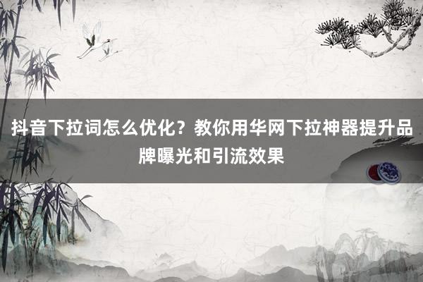 抖音下拉词怎么优化？教你用华网下拉神器提升品牌曝光和引流效果