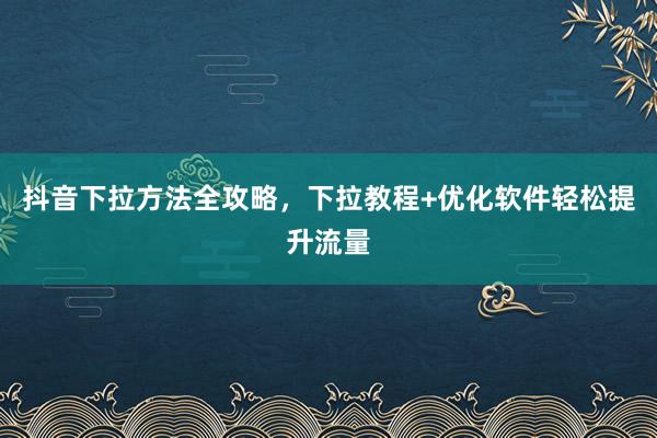 抖音下拉方法全攻略，下拉教程+优化软件轻松提升流量