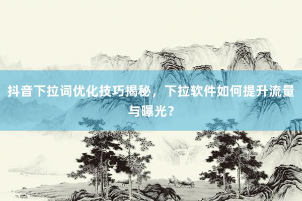 抖音下拉词优化技巧揭秘，下拉软件如何提升流量与曝光？