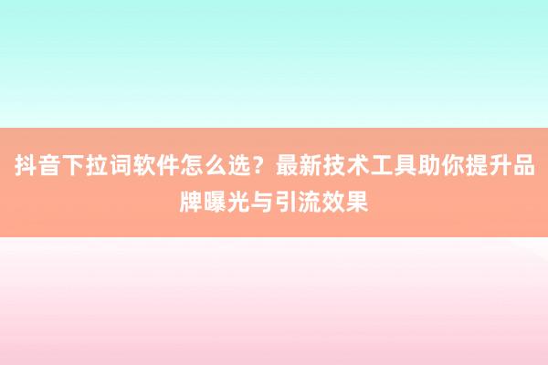 抖音下拉词软件怎么选？最新技术工具助你提升品牌曝光与引流效果
