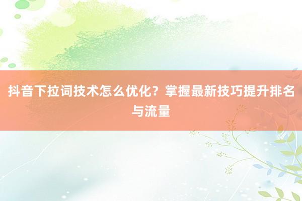 抖音下拉词技术怎么优化？掌握最新技巧提升排名与流量